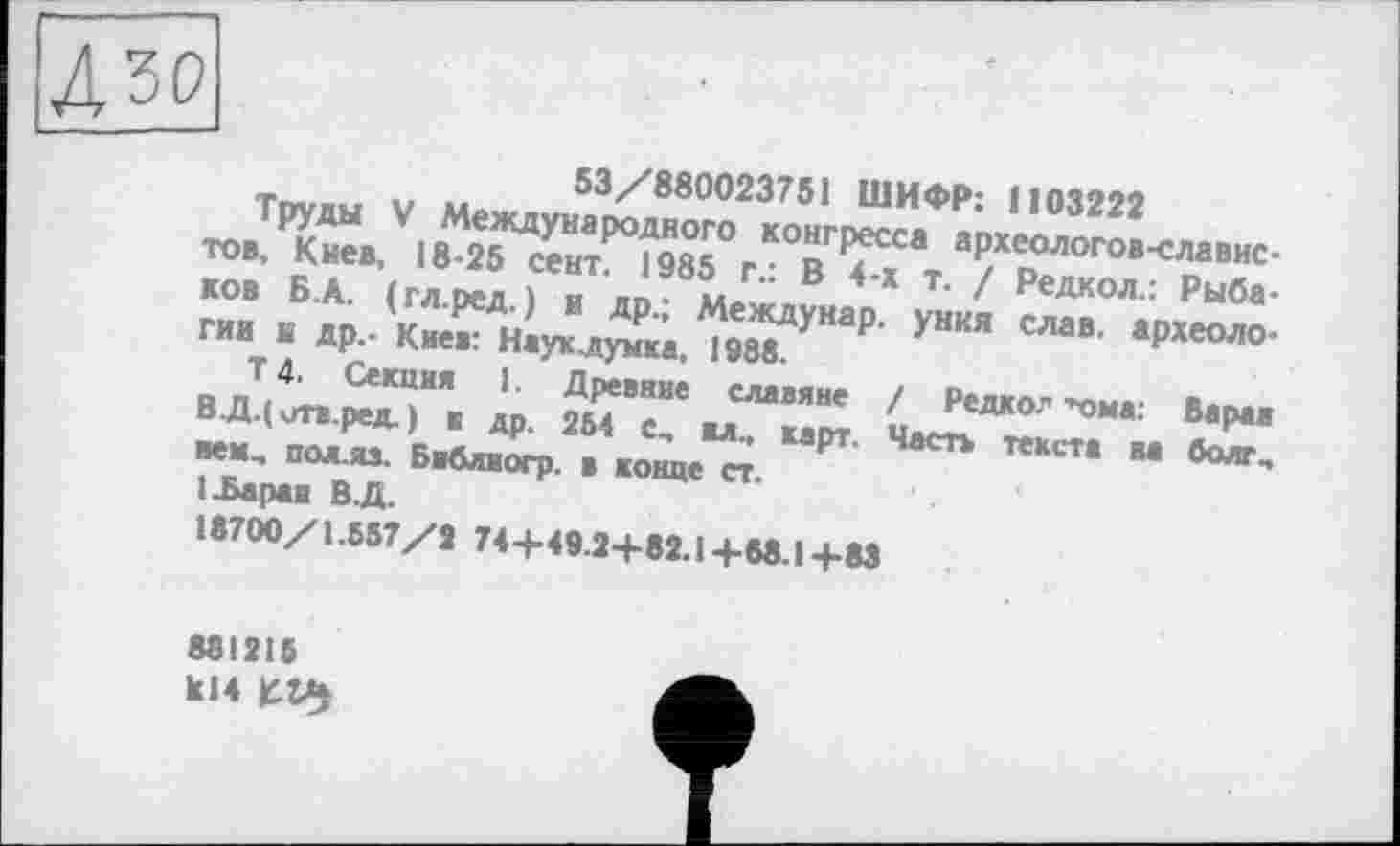 ﻿Дзо;
53/880023751 ШИФР: ! і 03222
Труды V Международного конгресса археологов-славистов, Киев, 18-25 сент. 1985 г.: В 4-х т. / Редкол.: Рыбаков Б.А. (гл.ред.) и др.; Междунар. уния слав, археологии К др.- Киев: Науклумка, 1988.
Т 4. Секция 1. Древние славяне / Редко." ■"ома: Варан ВД.( отв.ред. ) я др. 254 с„ вл., карт. Часть текста на болт, век., пол-яз. Библиогр. в конце ст.
1 .Баран В.Д.
18700/1.557/2 74+49.2+82.1+68.1+83
881215 kl4
t